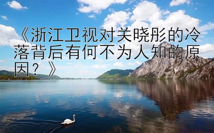 《浙江卫视对关晓彤的冷落背后有何不为人知的原因？》