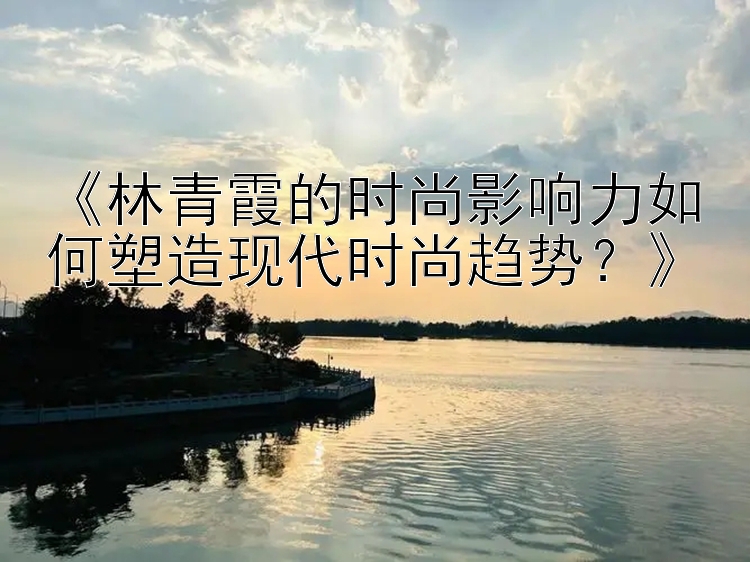 《林青霞的时尚影响力如何塑造现代时尚趋势？》