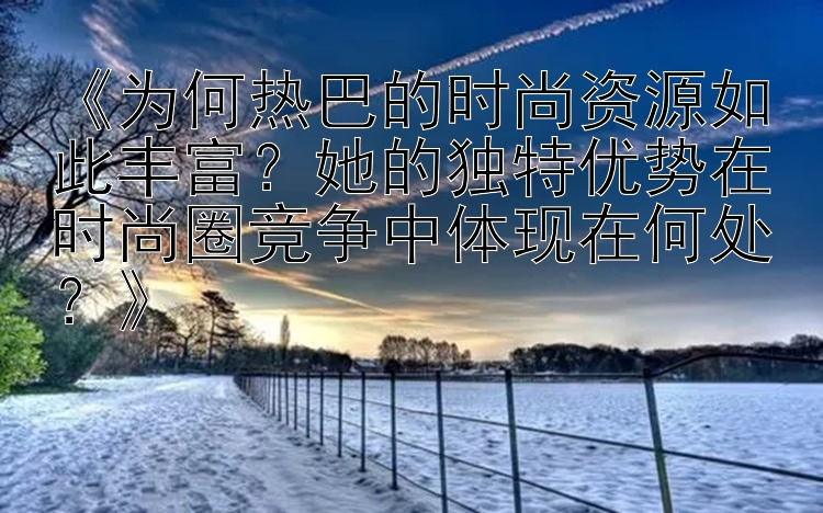 《为何热巴的时尚资源如此丰富？她的独特优势在时尚圈竞争中体现在何处？》