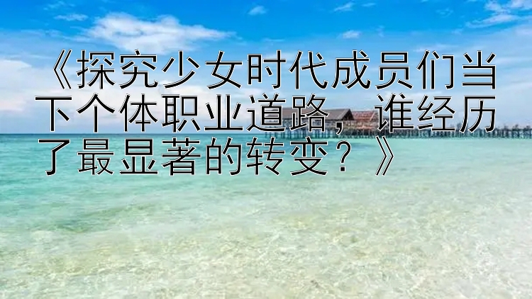 《探究少女时代成员们当下个体职业道路，谁经历了最显著的转变？》