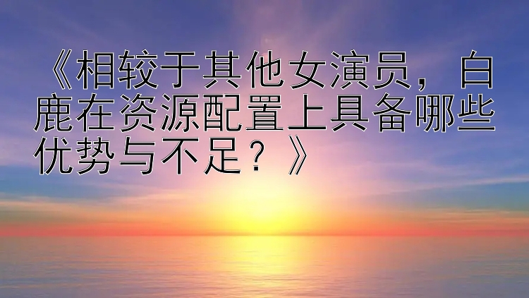 《相较于其他女演员，白鹿在资源配置上具备哪些优势与不足？》