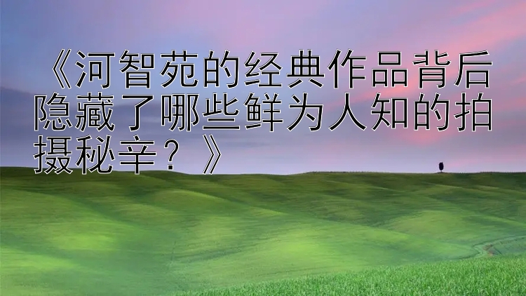 《河智苑的经典作品背后隐藏了哪些鲜为人知的拍摄秘辛？》