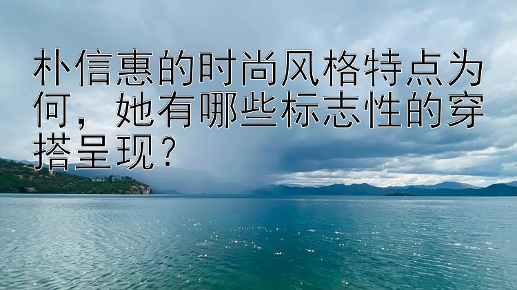 朴信惠的时尚风格特点为何，她有哪些标志性的穿搭呈现？