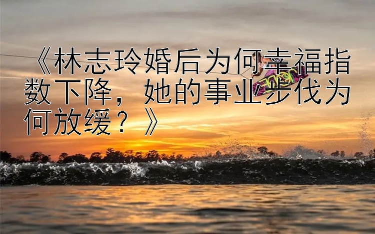 《林志玲婚后为何幸福指数下降，她的事业步伐为何放缓？》