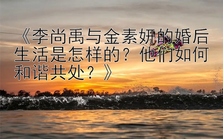 《李尚禹与金素妍的婚后生活是怎样的？他们如何和谐共处？》