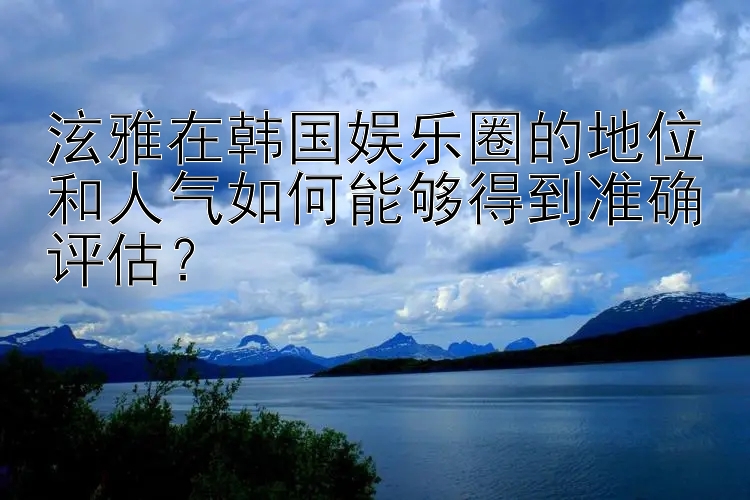 泫雅在韩国娱乐圈的地位和人气如何能够得到准确评估？