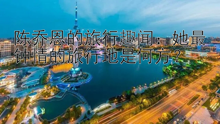 陈乔恩的旅行趣闻：她最钟情的旅行地是何方？