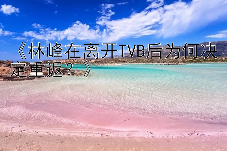 《林峰在离开TVB后为何决定重返？》