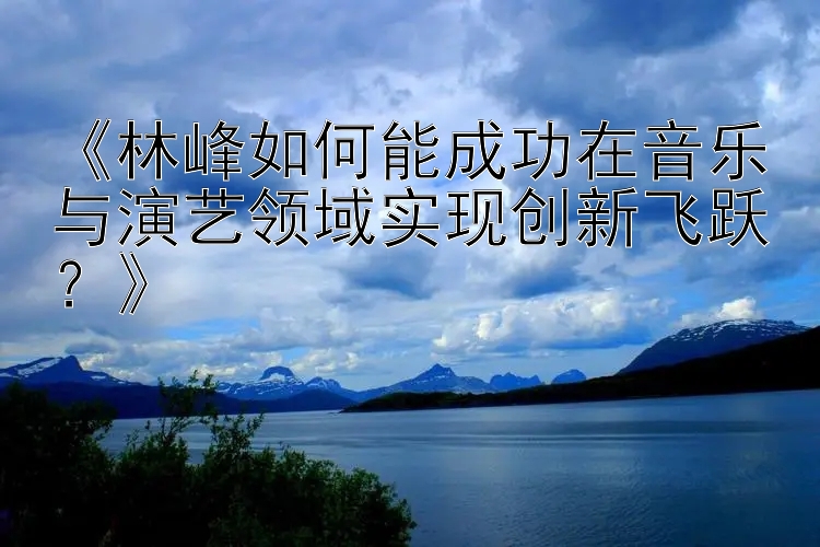 《林峰如何能成功在音乐与演艺领域实现创新飞跃？》