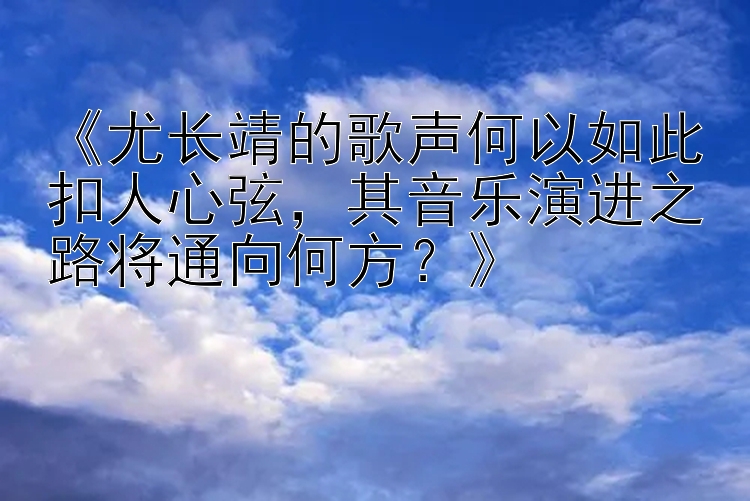 《尤长靖的歌声何以如此扣人心弦，其音乐演进之路将通向何方？》