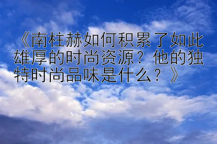 《南柱赫如何积累了如此雄厚的时尚资源？他的独特时尚品味是什么？》