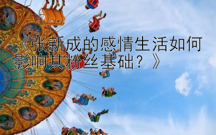 《张新成的感情生活如何影响其粉丝基础？》