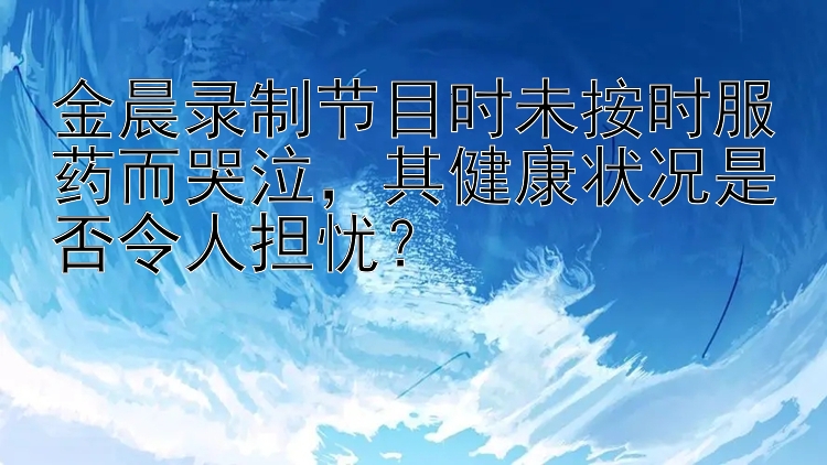 金晨录制节目时未按时服药而哭泣，其健康状况是否令人担忧？