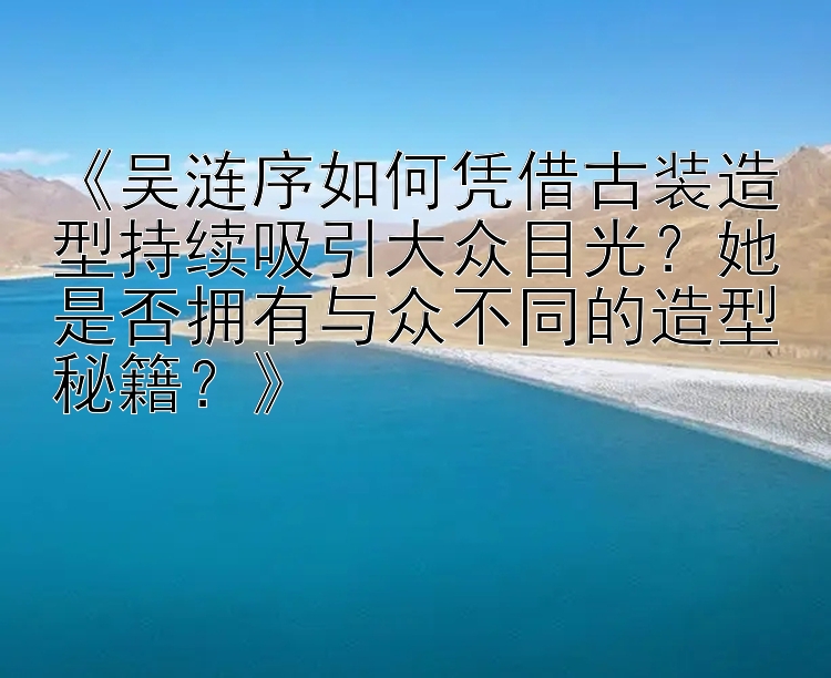 《吴涟序如何凭借古装造型持续吸引大众目光？她是否拥有与众不同的造型秘籍？》