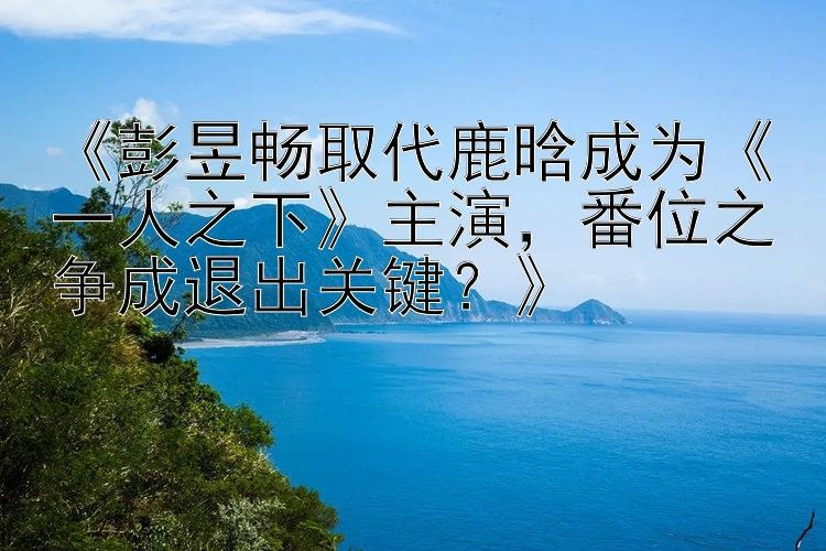 《彭昱畅取代鹿晗成为《一人之下》主演，番位之争成退出关键？》