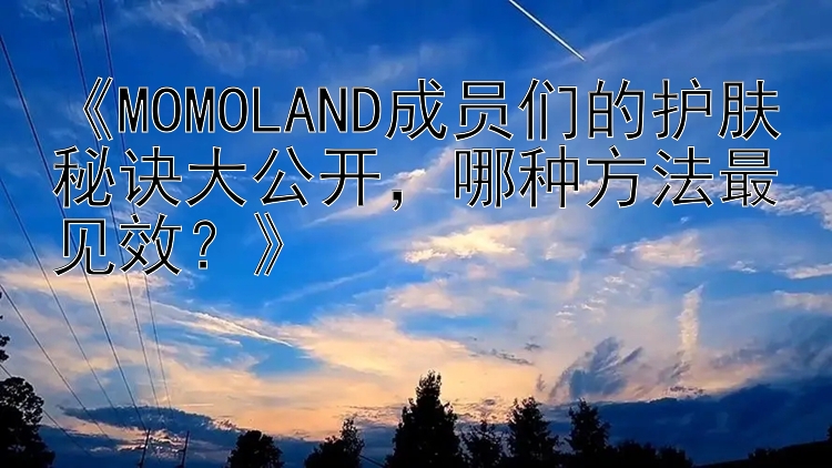 《MOMOLAND成员们的护肤秘诀大公开，哪种方法最见效？》