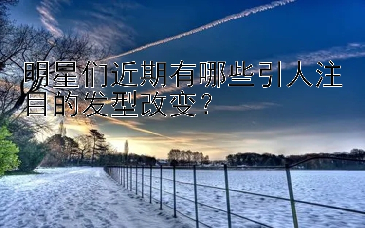 明星们近期有哪些引人注目的发型改变？