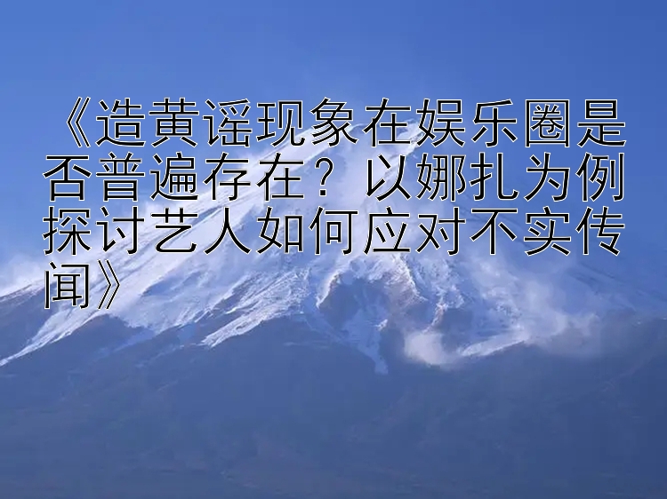 《造黄谣现象在娱乐圈是否普遍存在？以娜扎为例探讨艺人如何应对不实传闻》