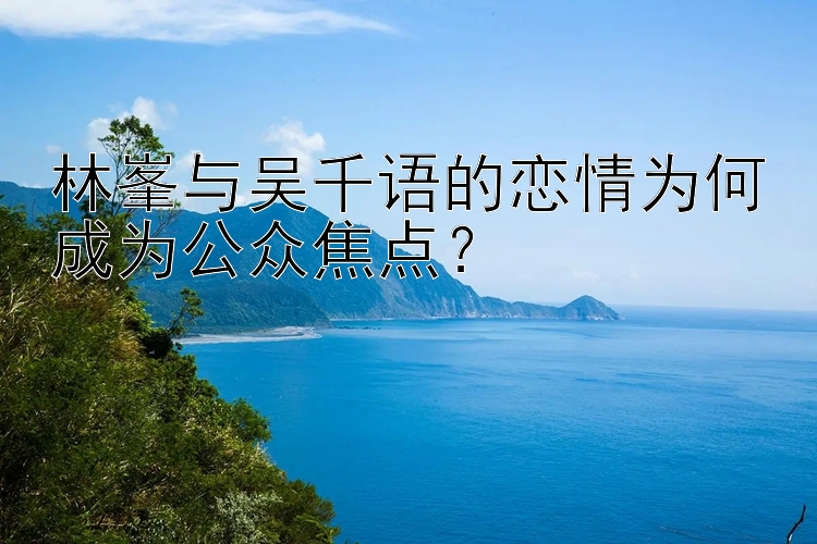 林峯与吴千语的恋情为何成为公众焦点？