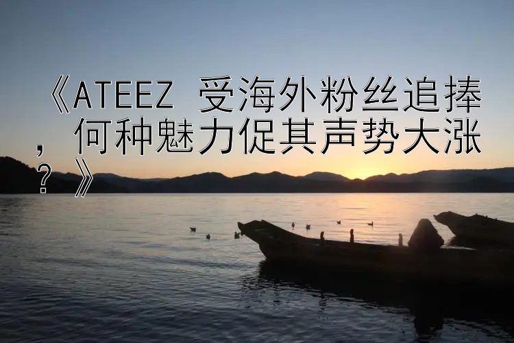 《ATEEZ 受海外粉丝追捧，何种魅力促其声势大涨？》