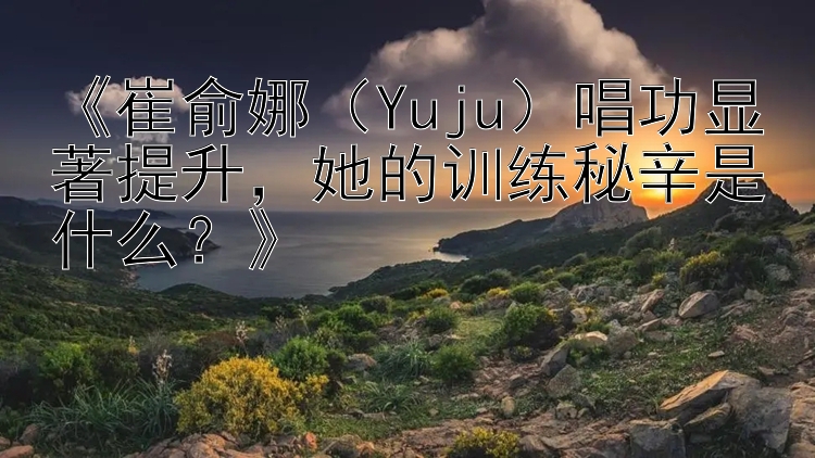 《崔俞娜（Yuju）唱功显著提升，她的训练秘辛是什么？》