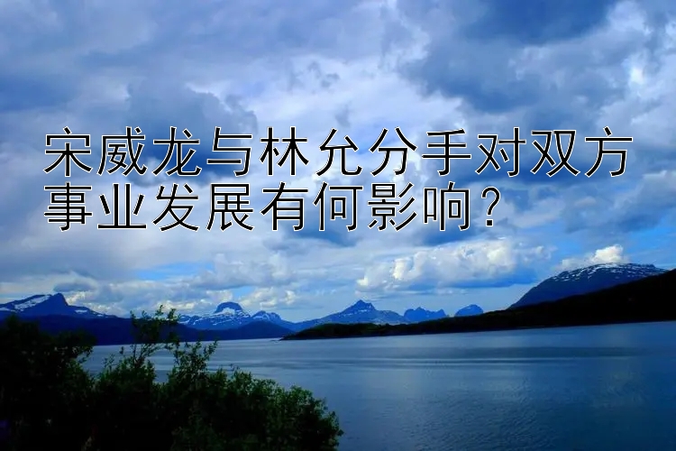 宋威龙与林允分手对双方事业发展有何影响？