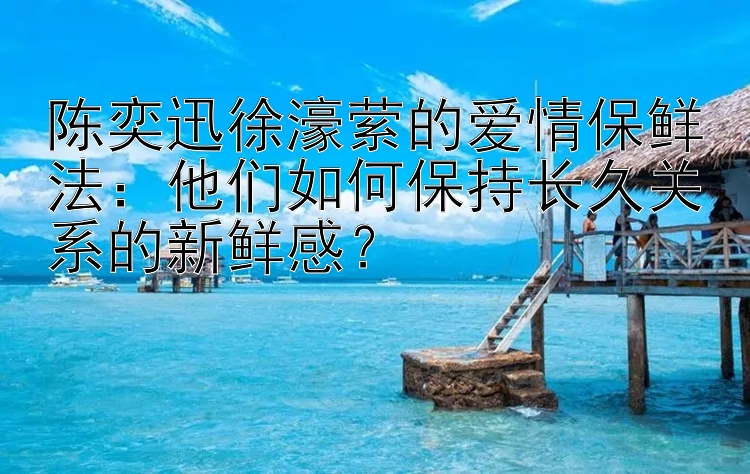 陈奕迅徐濠萦的爱情保鲜法：他们如何保持长久关系的新鲜感？