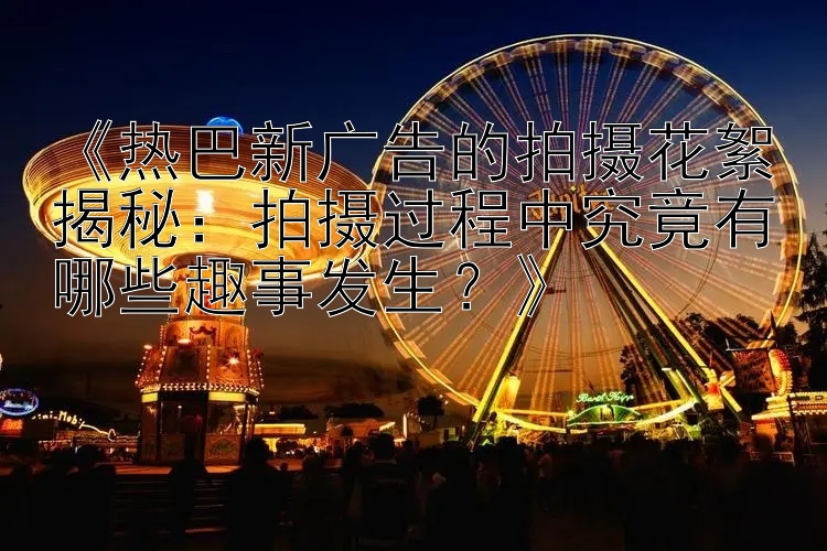 《热巴新广告的拍摄花絮揭秘：拍摄过程中究竟有哪些趣事发生？》