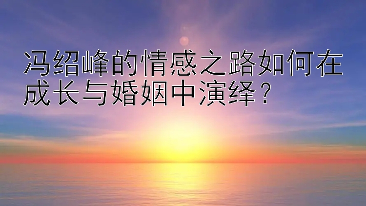 冯绍峰的情感之路如何在成长与婚姻中演绎？