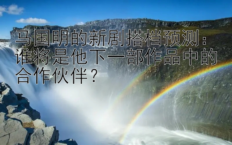 马国明的新剧搭档预测：谁将是他下一部作品中的合作伙伴？