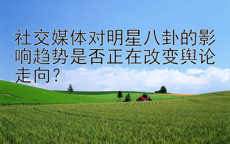 社交媒体对明星八卦的影响趋势是否正在改变舆论走向？