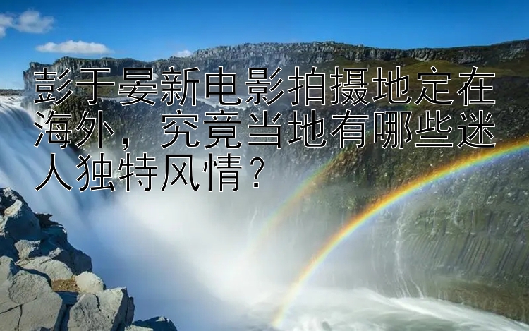 彭于晏新电影拍摄地定在海外，究竟当地有哪些迷人独特风情？