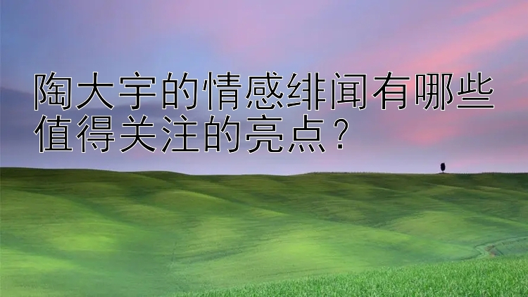 陶大宇的情感绯闻有哪些值得关注的亮点？