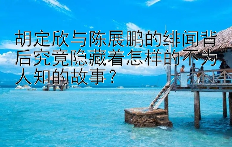 胡定欣与陈展鹏的绯闻背后究竟隐藏着怎样的不为人知的故事？