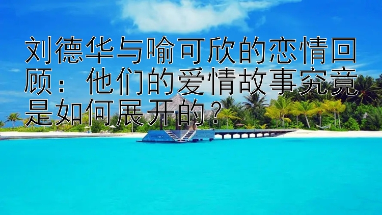 刘德华与喻可欣的恋情回顾：他们的爱情故事究竟是如何展开的？