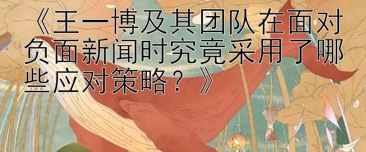 《王一博及其团队在面对负面新闻时究竟采用了哪些应对策略？》