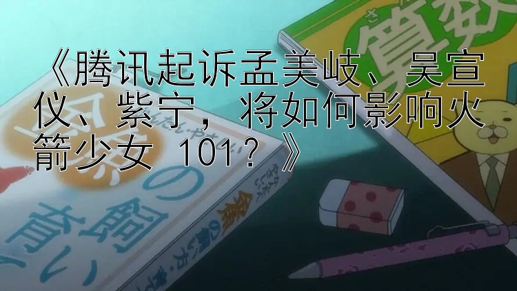 《腾讯起诉孟美岐、吴宣仪、紫宁，将如何影响火箭少女 101？》