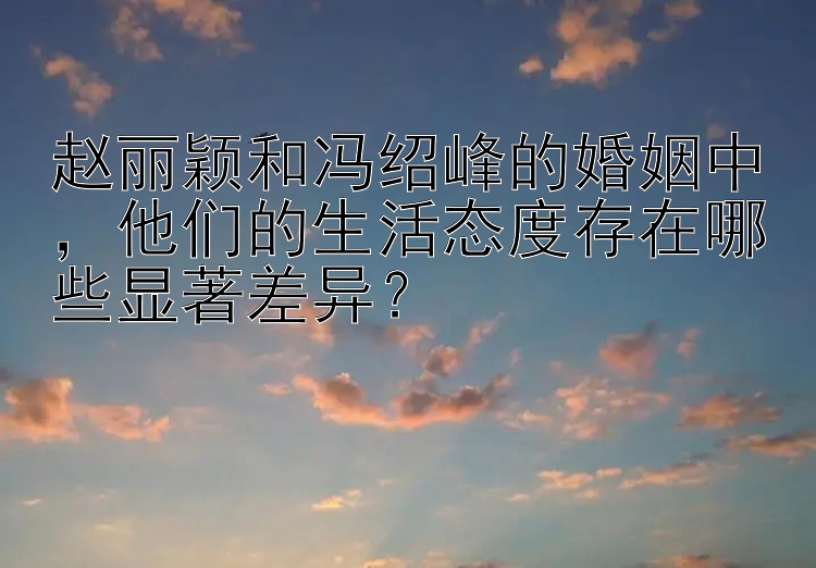 赵丽颖和冯绍峰的婚姻中，他们的生活态度存在哪些显著差异？