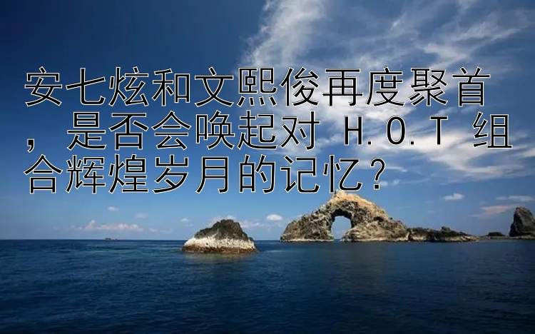 安七炫和文熙俊再度聚首，是否会唤起对 H.O.T 组合辉煌岁月的记忆？