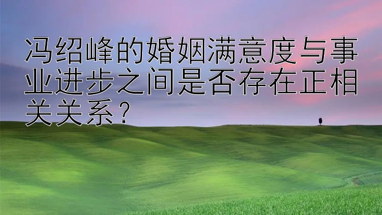  快三计划预测计划   冯绍峰的婚姻满意度与事业进步之间是否存在正相关关系？