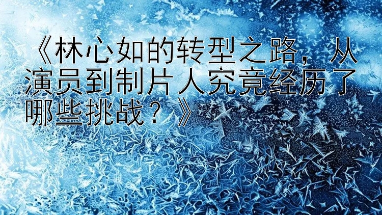 《林心如的转型之路，从演员到制片人究竟经历了哪些挑战？》