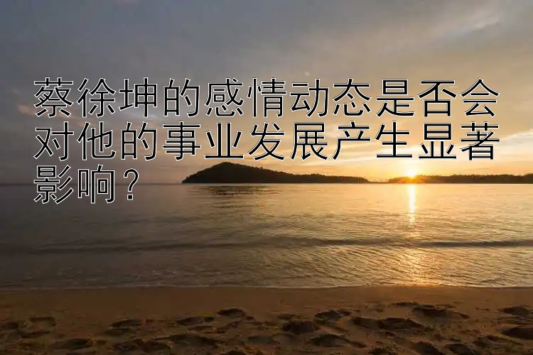 蔡徐坤的感情动态是否会对他的事业发展产生显著影响？