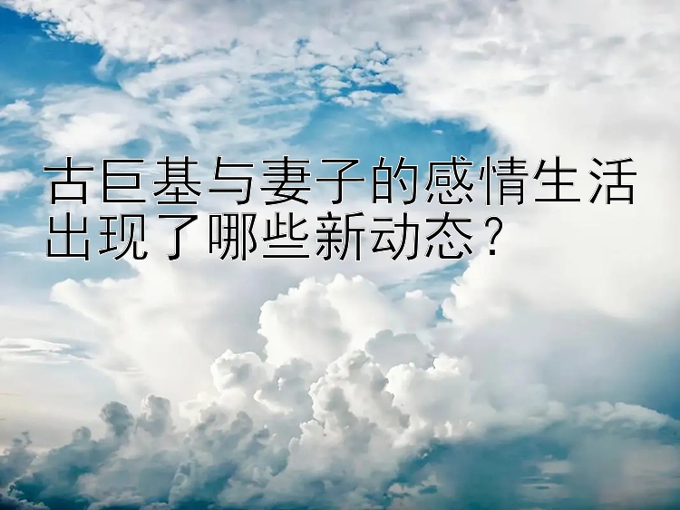 古巨基与妻子的感情生活出现了哪些新动态？