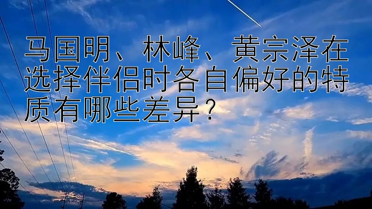 马国明、林峰、黄宗泽在选择伴侣时各自偏好的特质有哪些差异？