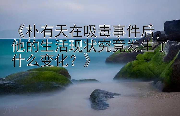 《朴有天在吸毒事件后，他的生活现状究竟发生了什么变化？》