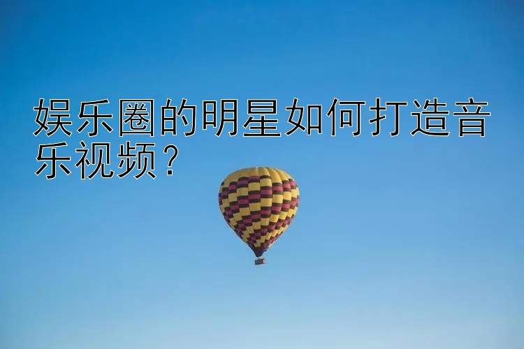 娱乐圈的明星如何打造音乐视频？