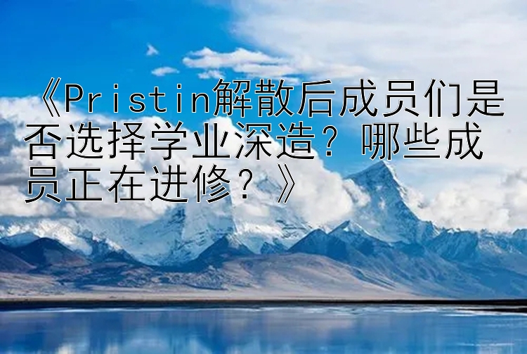 《Pristin解散后成员们是否选择学业深造？哪些成员正在进修？》