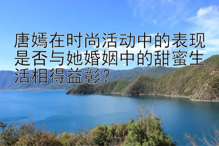 唐嫣在时尚活动中的表现是否与她婚姻中的甜蜜生活相得益彰？