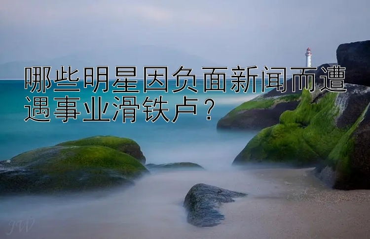 哪些明星因负面新闻而遭遇事业滑铁卢？