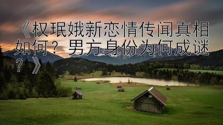 《权珉娥新恋情传闻真相如何？男方身份为何成谜？》